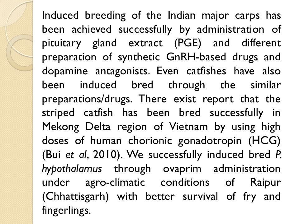 Induced breeding of the Indian major carps has been achieved successfully by administration of pituitary gland extract (PGE) and different preparation of synthetic GnRH-based drugs and dopamine antagonists.