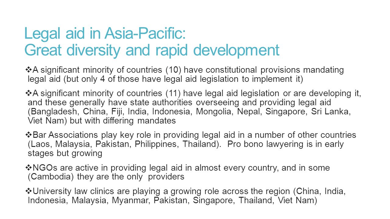 Legal aid in Asia-Pacific: Great diversity and rapid development  A significant minority of countries (10) have constitutional provisions mandating legal aid (but only 4 of those have legal aid legislation to implement it)  A significant minority of countries (11) have legal aid legislation or are developing it, and these generally have state authorities overseeing and providing legal aid (Bangladesh, China, Fiji, India, Indonesia, Mongolia, Nepal, Singapore, Sri Lanka, Viet Nam) but with differing mandates  Bar Associations play key role in providing legal aid in a number of other countries (Laos, Malaysia, Pakistan, Philippines, Thailand).