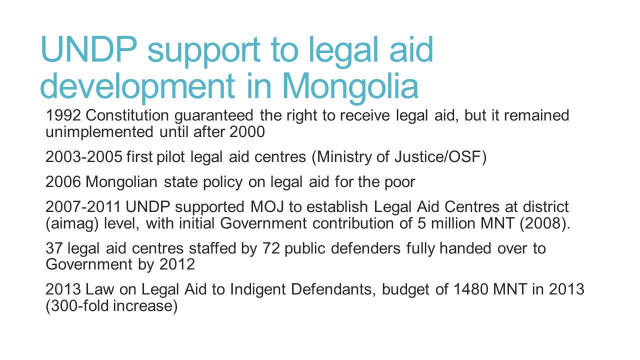 UNDP support to legal aid development in Mongolia 1992 Constitution guaranteed the right to receive legal aid, but it remained unimplemented until after first pilot legal aid centres (Ministry of Justice/OSF) 2006 Mongolian state policy on legal aid for the poor UNDP supported MOJ to establish Legal Aid Centres at district (aimag) level, with initial Government contribution of 5 million MNT (2008).