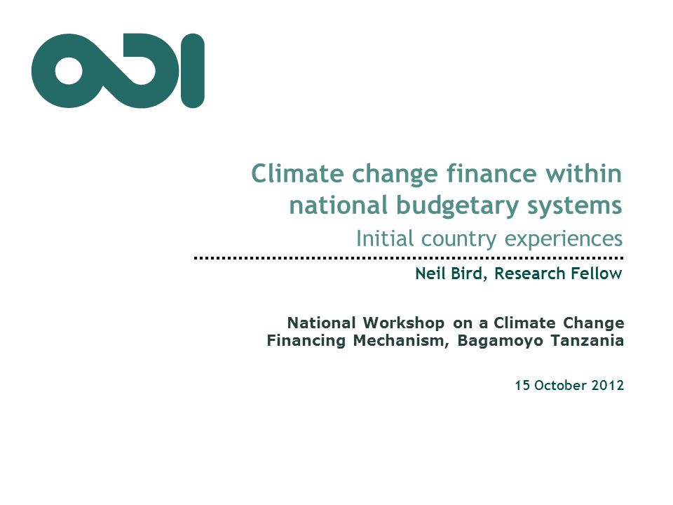 Climate change finance within national budgetary systems Initial country experiences Neil Bird, Research Fellow 15 October 2012 National Workshop on a Climate Change Financing Mechanism, Bagamoyo Tanzania