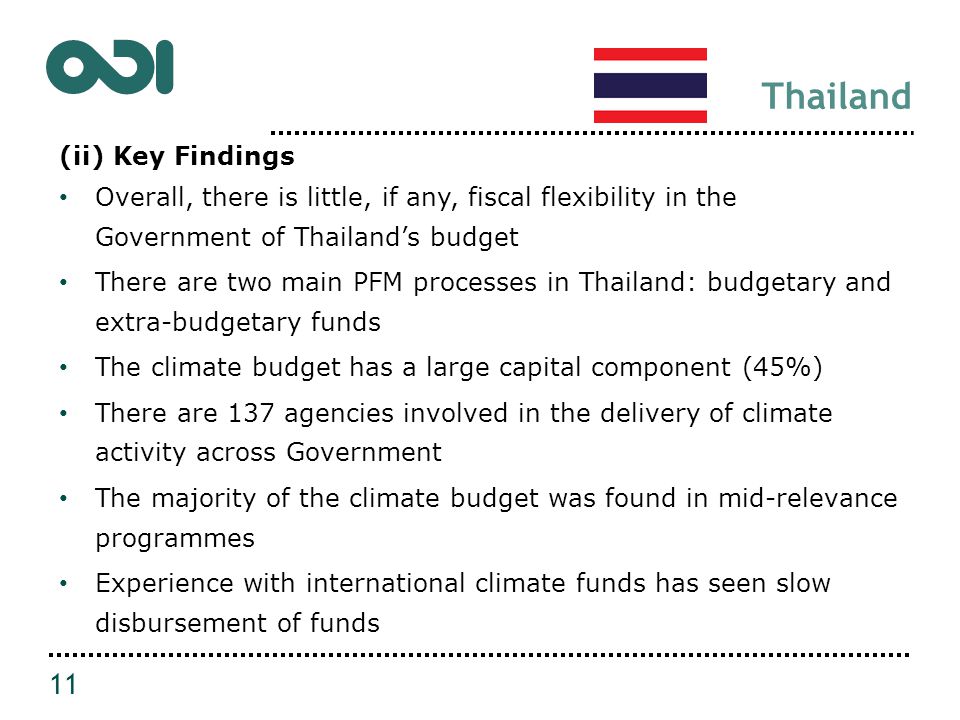 Thailand (ii) Key Findings Overall, there is little, if any, fiscal flexibility in the Government of Thailand’s budget There are two main PFM processes in Thailand: budgetary and extra-budgetary funds The climate budget has a large capital component (45%) There are 137 agencies involved in the delivery of climate activity across Government The majority of the climate budget was found in mid-relevance programmes Experience with international climate funds has seen slow disbursement of funds 11