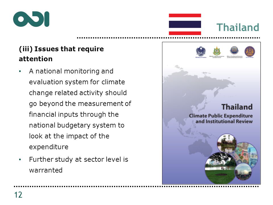Thailand (iii) Issues that require attention A national monitoring and evaluation system for climate change related activity should go beyond the measurement of financial inputs through the national budgetary system to look at the impact of the expenditure Further study at sector level is warranted 12