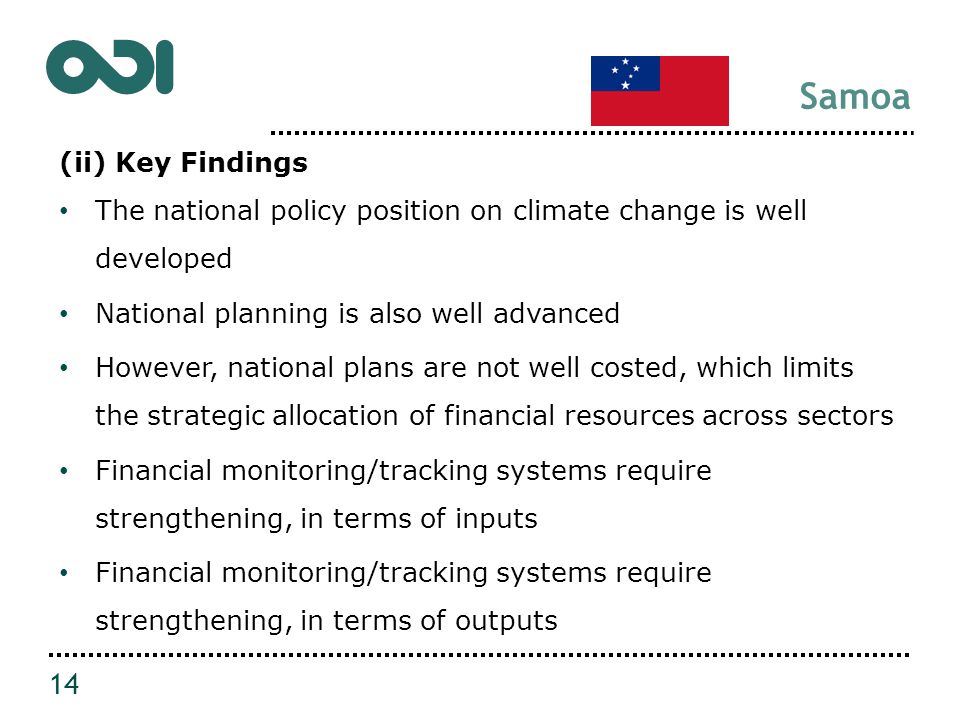 Samoa (ii) Key Findings The national policy position on climate change is well developed National planning is also well advanced However, national plans are not well costed, which limits the strategic allocation of financial resources across sectors Financial monitoring/tracking systems require strengthening, in terms of inputs Financial monitoring/tracking systems require strengthening, in terms of outputs 14