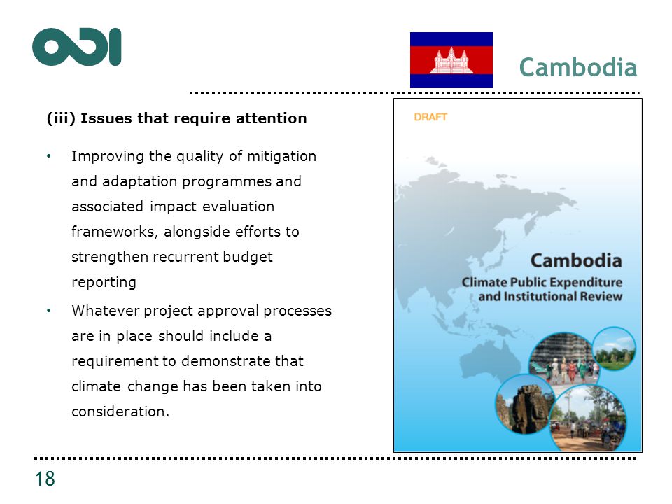 Cambodia (iii) Issues that require attention Improving the quality of mitigation and adaptation programmes and associated impact evaluation frameworks, alongside efforts to strengthen recurrent budget reporting Whatever project approval processes are in place should include a requirement to demonstrate that climate change has been taken into consideration.