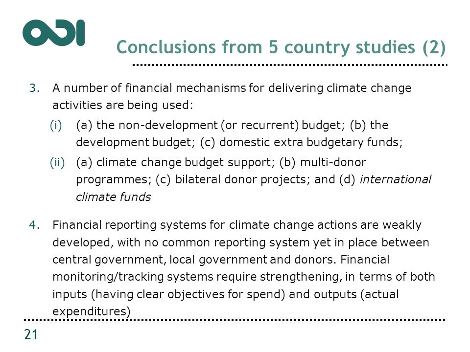 Conclusions from 5 country studies (2) 3.A number of financial mechanisms for delivering climate change activities are being used: (i)(a) the non-development (or recurrent) budget; (b) the development budget; (c) domestic extra budgetary funds; (ii)(a) climate change budget support; (b) multi-donor programmes; (c) bilateral donor projects; and (d) international climate funds 4.Financial reporting systems for climate change actions are weakly developed, with no common reporting system yet in place between central government, local government and donors.