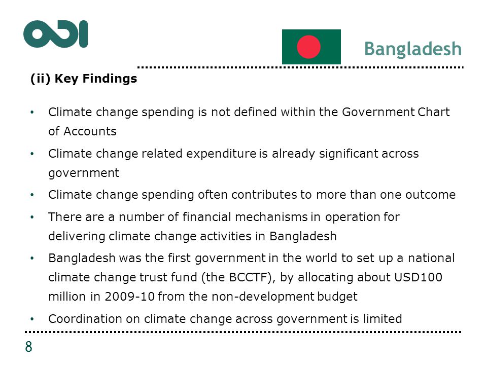 Bangladesh (ii) Key Findings Climate change spending is not defined within the Government Chart of Accounts Climate change related expenditure is already significant across government Climate change spending often contributes to more than one outcome There are a number of financial mechanisms in operation for delivering climate change activities in Bangladesh Bangladesh was the first government in the world to set up a national climate change trust fund (the BCCTF), by allocating about USD100 million in from the non-development budget Coordination on climate change across government is limited 8