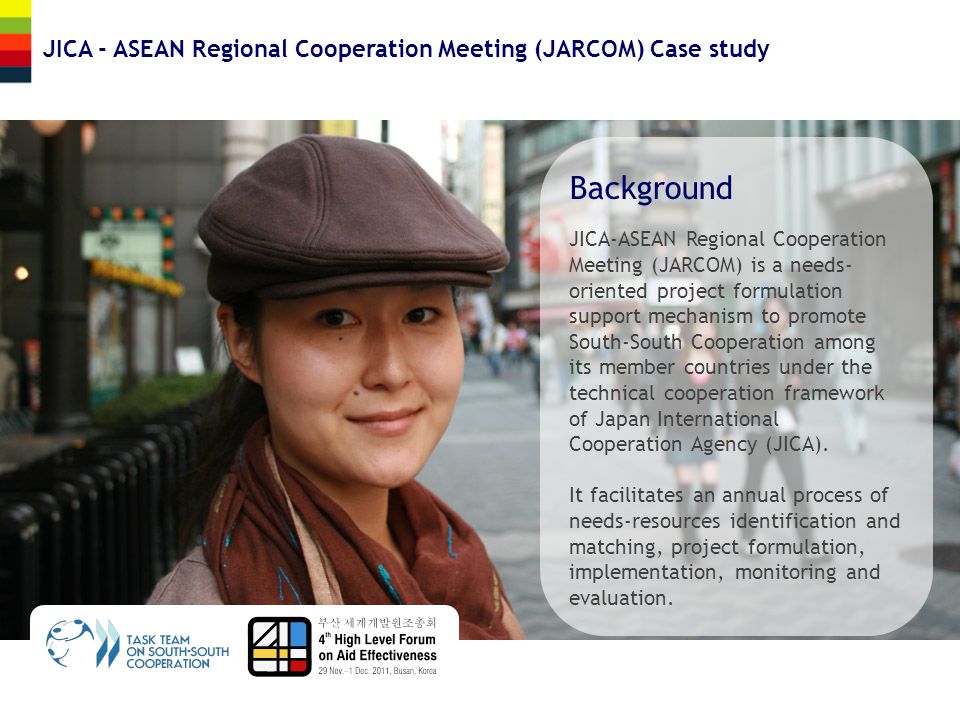 JICA - ASEAN Regional Cooperation Meeting (JARCOM) Case study Background JICA-ASEAN Regional Cooperation Meeting (JARCOM) is a needs- oriented project formulation support mechanism to promote South-South Cooperation among its member countries under the technical cooperation framework of Japan International Cooperation Agency (JICA).