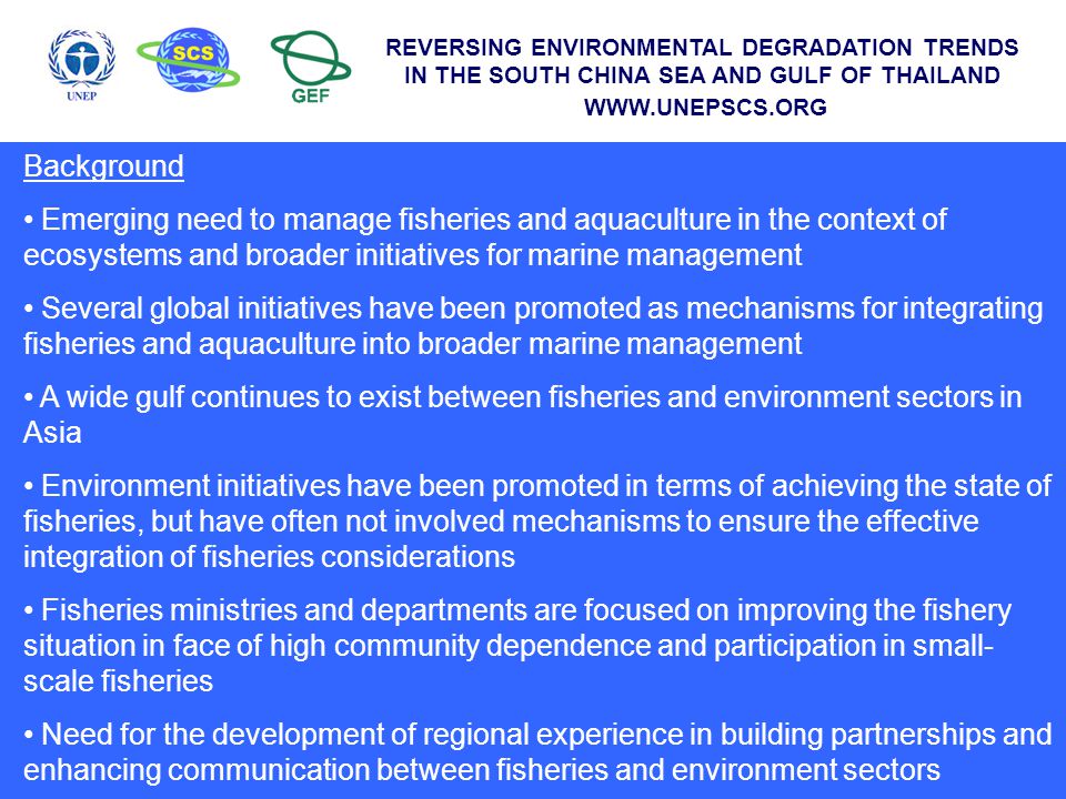 Background Emerging need to manage fisheries and aquaculture in the context of ecosystems and broader initiatives for marine management Several global initiatives have been promoted as mechanisms for integrating fisheries and aquaculture into broader marine management A wide gulf continues to exist between fisheries and environment sectors in Asia Environment initiatives have been promoted in terms of achieving the state of fisheries, but have often not involved mechanisms to ensure the effective integration of fisheries considerations Fisheries ministries and departments are focused on improving the fishery situation in face of high community dependence and participation in small- scale fisheries Need for the development of regional experience in building partnerships and enhancing communication between fisheries and environment sectors REVERSING ENVIRONMENTAL DEGRADATION TRENDS IN THE SOUTH CHINA SEA AND GULF OF THAILAND