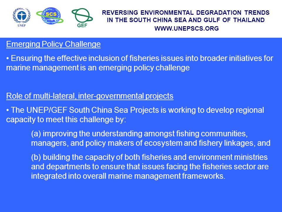 Emerging Policy Challenge Ensuring the effective inclusion of fisheries issues into broader initiatives for marine management is an emerging policy challenge Role of multi-lateral, inter-governmental projects The UNEP/GEF South China Sea Projects is working to develop regional capacity to meet this challenge by: (a) improving the understanding amongst fishing communities, managers, and policy makers of ecosystem and fishery linkages, and (b) building the capacity of both fisheries and environment ministries and departments to ensure that issues facing the fisheries sector are integrated into overall marine management frameworks.