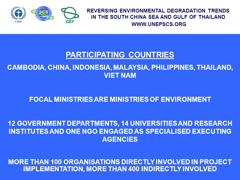 PARTICIPATING COUNTRIES CAMBODIA, CHINA, INDONESIA, MALAYSIA, PHILIPPINES, THAILAND, VIET NAM FOCAL MINISTRIES ARE MINISTRIES OF ENVIRONMENT 12 GOVERNMENT DEPARTMENTS, 14 UNIVERSITIES AND RESEARCH INSTITUTES AND ONE NGO ENGAGED AS SPECIALISED EXECUTING AGENCIES MORE THAN 100 ORGANISATIONS DIRECTLY INVOLVED IN PROJECT IMPLEMENTATION, MORE THAN 400 INDIRECTLY INVOLVED REVERSING ENVIRONMENTAL DEGRADATION TRENDS IN THE SOUTH CHINA SEA AND GULF OF THAILAND