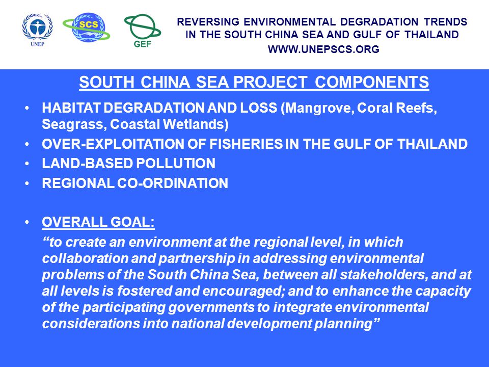 SOUTH CHINA SEA PROJECT COMPONENTS HABITAT DEGRADATION AND LOSS (Mangrove, Coral Reefs, Seagrass, Coastal Wetlands) OVER-EXPLOITATION OF FISHERIES IN THE GULF OF THAILAND LAND-BASED POLLUTION REGIONAL CO-ORDINATION OVERALL GOAL: to create an environment at the regional level, in which collaboration and partnership in addressing environmental problems of the South China Sea, between all stakeholders, and at all levels is fostered and encouraged; and to enhance the capacity of the participating governments to integrate environmental considerations into national development planning REVERSING ENVIRONMENTAL DEGRADATION TRENDS IN THE SOUTH CHINA SEA AND GULF OF THAILAND