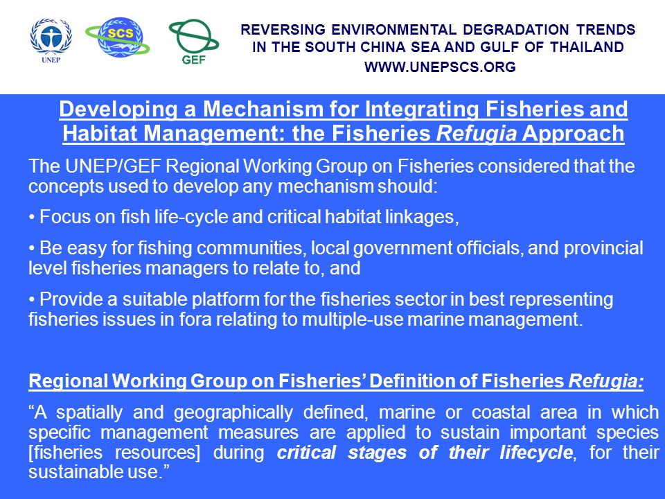 Developing a Mechanism for Integrating Fisheries and Habitat Management: the Fisheries Refugia Approach The UNEP/GEF Regional Working Group on Fisheries considered that the concepts used to develop any mechanism should: Focus on fish life-cycle and critical habitat linkages, Be easy for fishing communities, local government officials, and provincial level fisheries managers to relate to, and Provide a suitable platform for the fisheries sector in best representing fisheries issues in fora relating to multiple-use marine management.