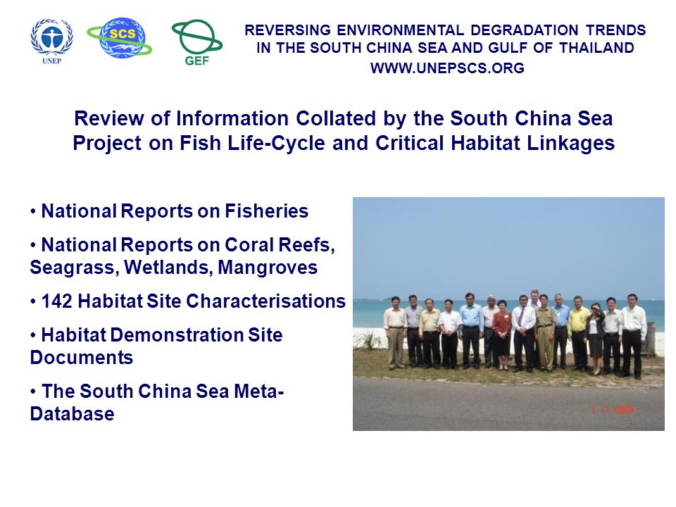 REVERSING ENVIRONMENTAL DEGRADATION TRENDS IN THE SOUTH CHINA SEA AND GULF OF THAILAND   Review of Information Collated by the South China Sea Project on Fish Life-Cycle and Critical Habitat Linkages National Reports on Fisheries National Reports on Coral Reefs, Seagrass, Wetlands, Mangroves 142 Habitat Site Characterisations Habitat Demonstration Site Documents The South China Sea Meta- Database