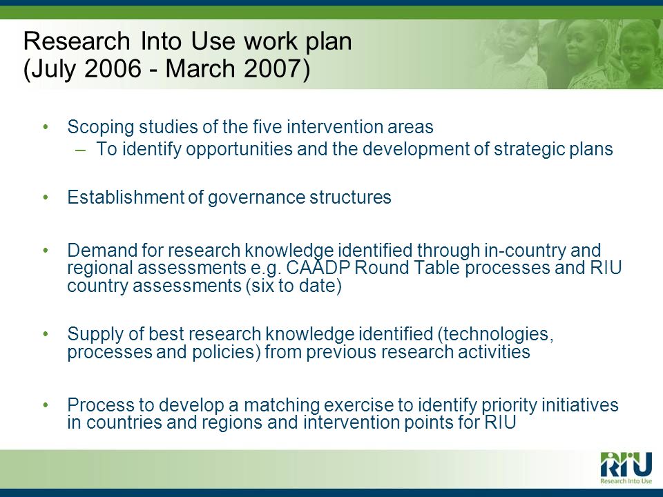 Research Into Use work plan (July March 2007) Scoping studies of the five intervention areas –To identify opportunities and the development of strategic plans Establishment of governance structures Demand for research knowledge identified through in-country and regional assessments e.g.
