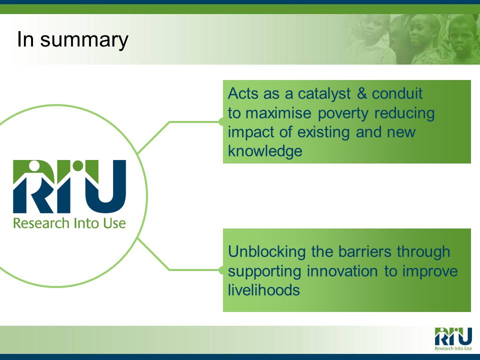 In summary Acts as a catalyst & conduit to maximise poverty reducing impact of existing and new knowledge Unblocking the barriers through supporting innovation to improve livelihoods