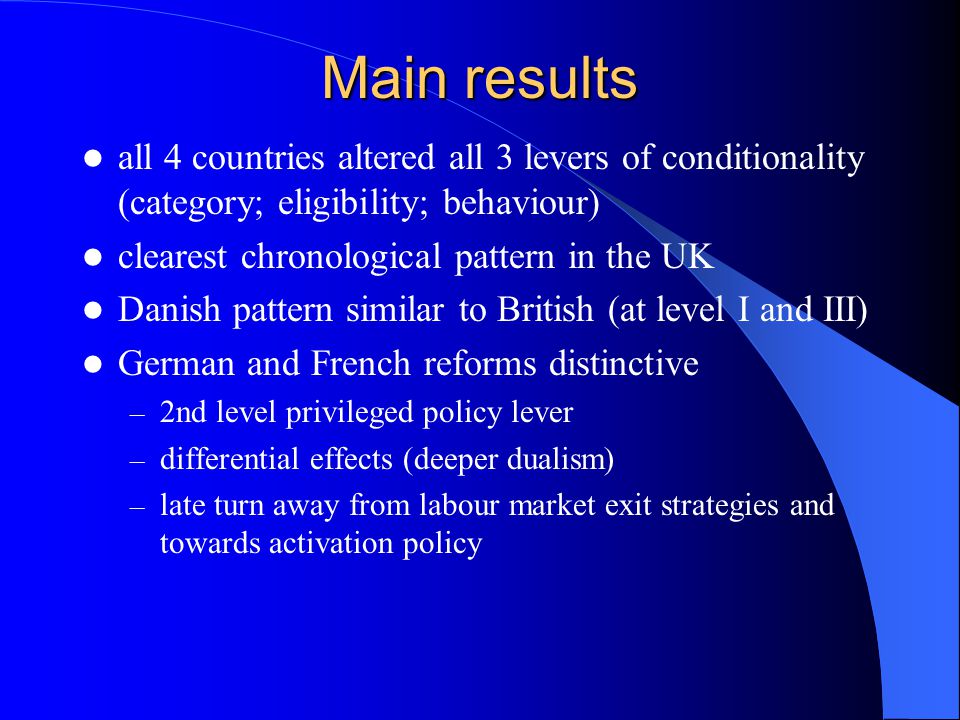 Main results all 4 countries altered all 3 levers of conditionality (category; eligibility; behaviour) clearest chronological pattern in the UK Danish pattern similar to British (at level I and III) German and French reforms distinctive – 2nd level privileged policy lever – differential effects (deeper dualism) – late turn away from labour market exit strategies and towards activation policy