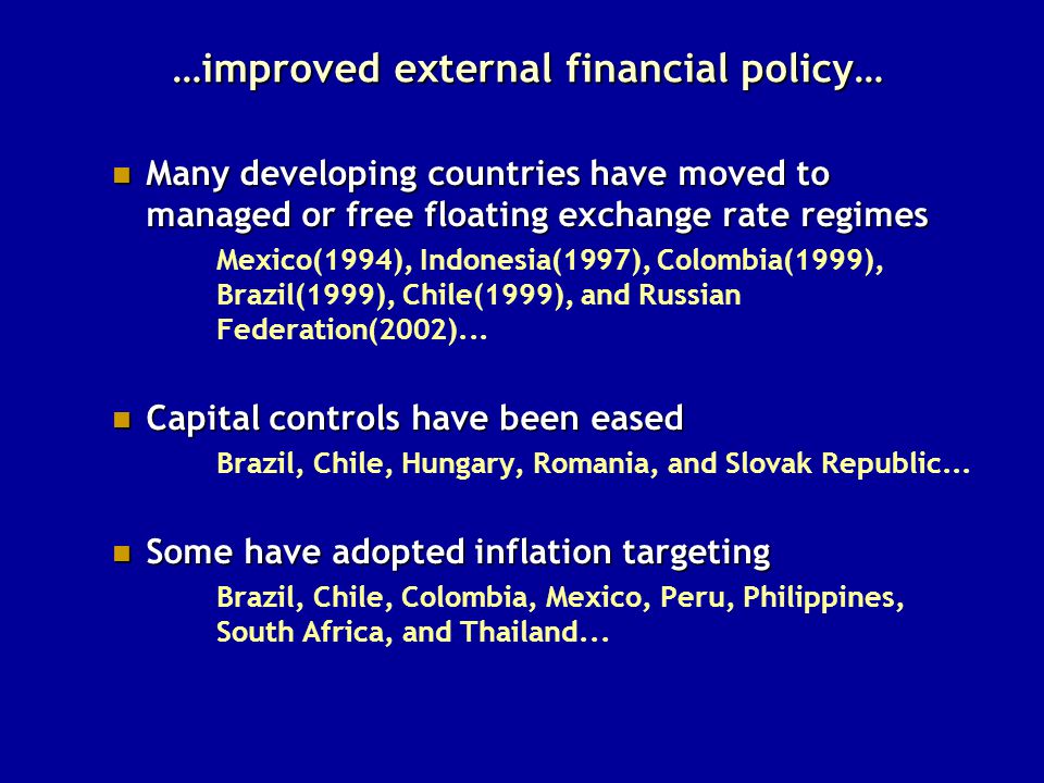 …improved external financial policy… Many developing countries have moved to managed or free floating exchange rate regimes Many developing countries have moved to managed or free floating exchange rate regimes Mexico(1994), Indonesia(1997), Colombia(1999), Brazil(1999), Chile(1999), and Russian Federation(2002)...