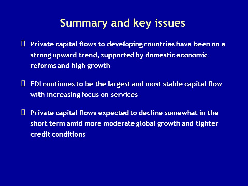 Summary and key issues   Private capital flows to developing countries have been on a strong upward trend, supported by domestic economic reforms and high growth   FDI continues to be the largest and most stable capital flow with increasing focus on services   Private capital flows expected to decline somewhat in the short term amid more moderate global growth and tighter credit conditions