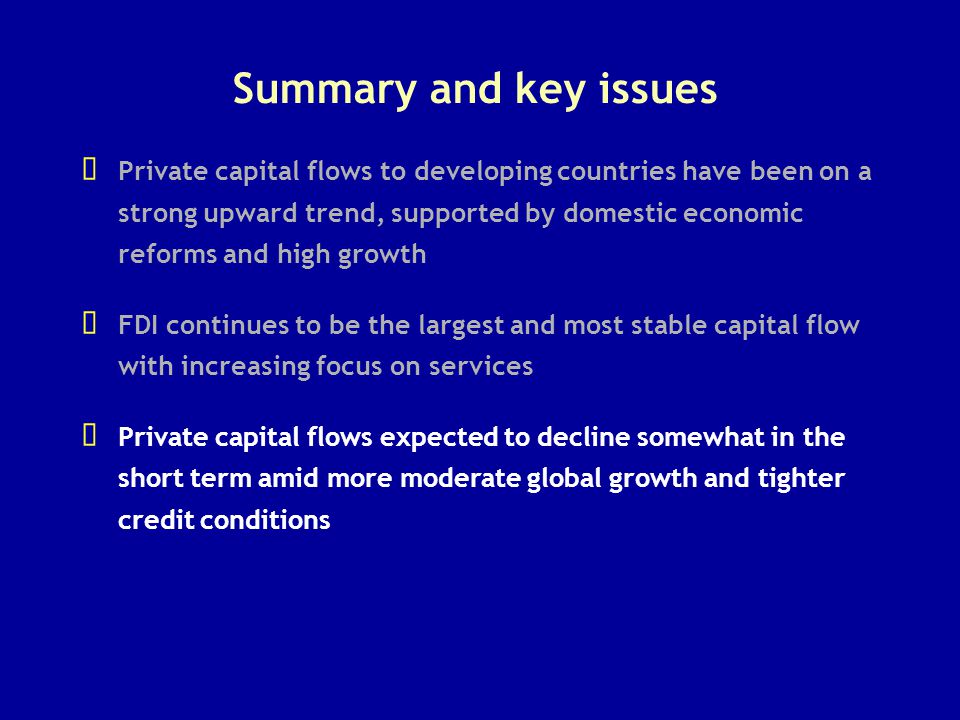 Summary and key issues   Private capital flows to developing countries have been on a strong upward trend, supported by domestic economic reforms and high growth   FDI continues to be the largest and most stable capital flow with increasing focus on services   Private capital flows expected to decline somewhat in the short term amid more moderate global growth and tighter credit conditions