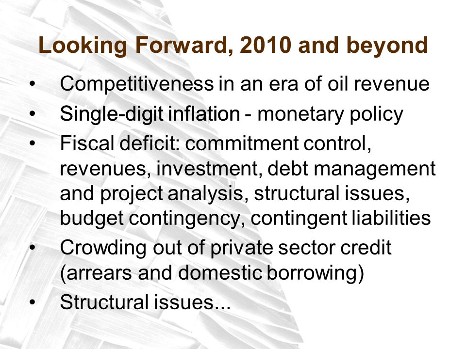 Looking Forward, 2010 and beyond Competitiveness in an era of oil revenue Single-digit inflation - monetary policy Fiscal deficit: commitment control, revenues, investment, debt management and project analysis, structural issues, budget contingency, contingent liabilities Crowding out of private sector credit (arrears and domestic borrowing) Structural issues...