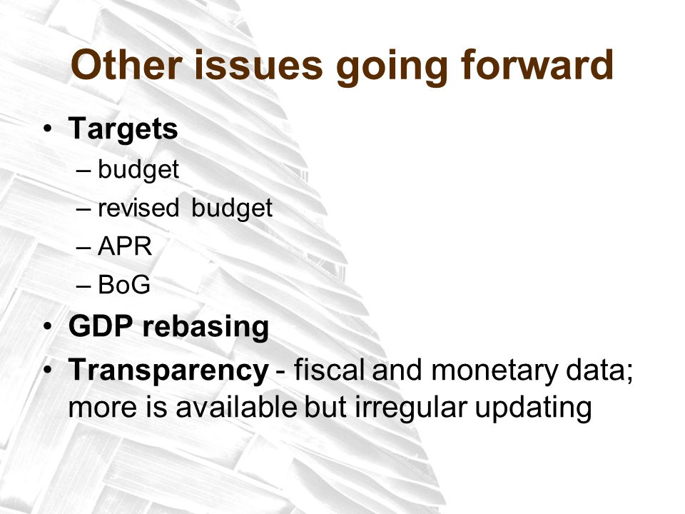 Other issues going forward Targets –budget –revised budget –APR –BoG GDP rebasing Transparency - fiscal and monetary data; more is available but irregular updating