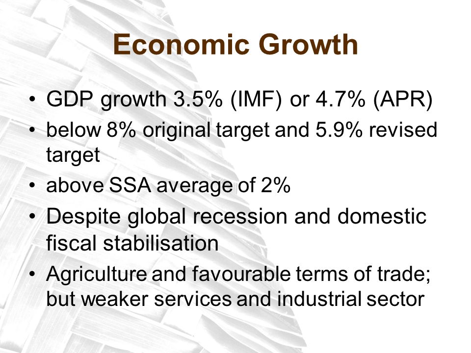 Economic Growth GDP growth 3.5% (IMF) or 4.7% (APR) below 8% original target and 5.9% revised target above SSA average of 2% Despite global recession and domestic fiscal stabilisation Agriculture and favourable terms of trade; but weaker services and industrial sector