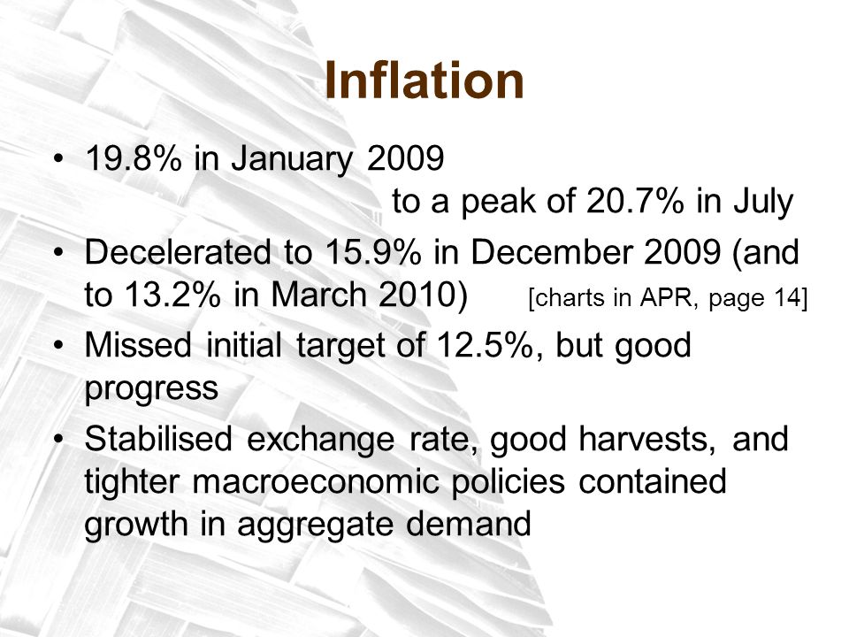 Inflation 19.8% in January 2009 to a peak of 20.7% in July Decelerated to 15.9% in December 2009 (and to 13.2% in March 2010) [charts in APR, page 14] Missed initial target of 12.5%, but good progress Stabilised exchange rate, good harvests, and tighter macroeconomic policies contained growth in aggregate demand