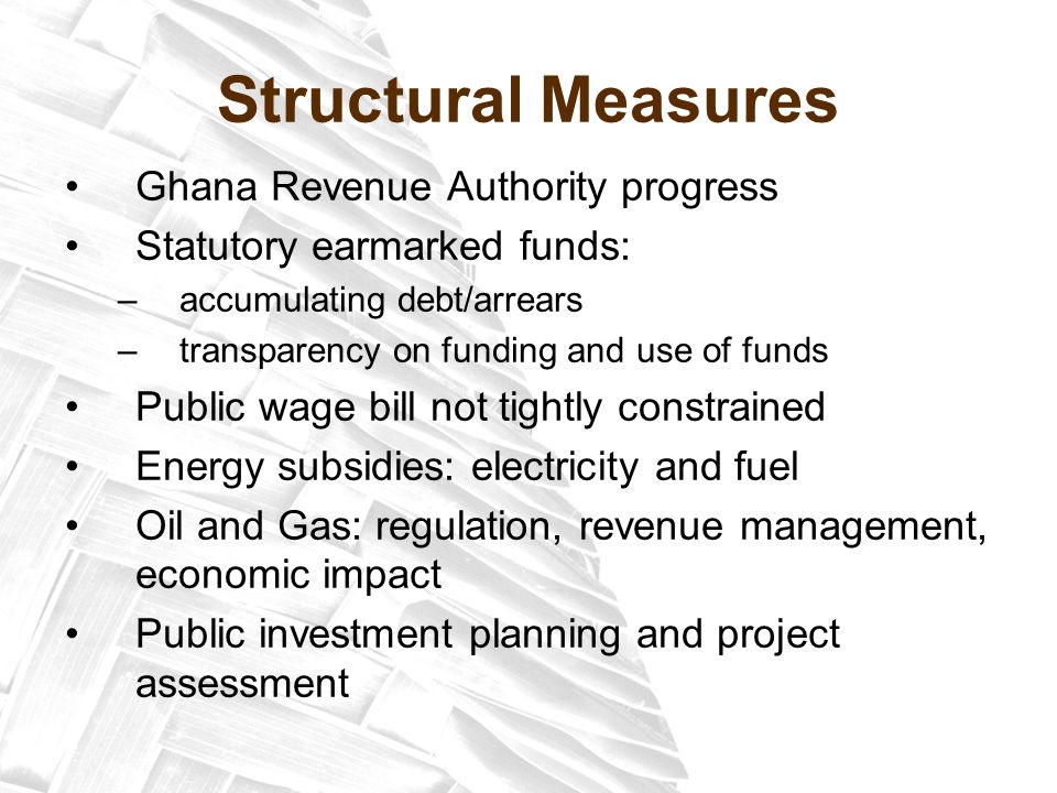 Structural Measures Ghana Revenue Authority progress Statutory earmarked funds: –accumulating debt/arrears –transparency on funding and use of funds Public wage bill not tightly constrained Energy subsidies: electricity and fuel Oil and Gas: regulation, revenue management, economic impact Public investment planning and project assessment