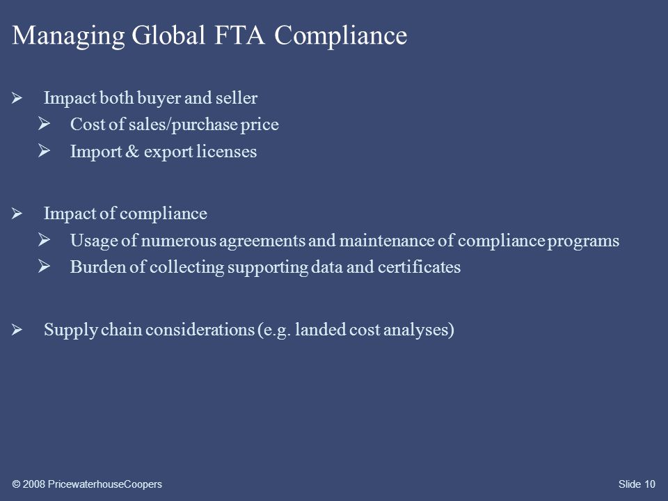 © 2008 PricewaterhouseCoopersSlide 10 Managing Global FTA Compliance  Impact both buyer and seller  Cost of sales/purchase price  Import & export licenses  Impact of compliance  Usage of numerous agreements and maintenance of compliance programs  Burden of collecting supporting data and certificates  Supply chain considerations (e.g.