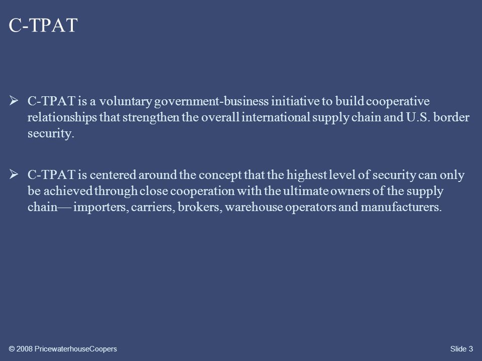 © 2008 PricewaterhouseCoopersSlide 3 C-TPAT  C-TPAT is a voluntary government-business initiative to build cooperative relationships that strengthen the overall international supply chain and U.S.