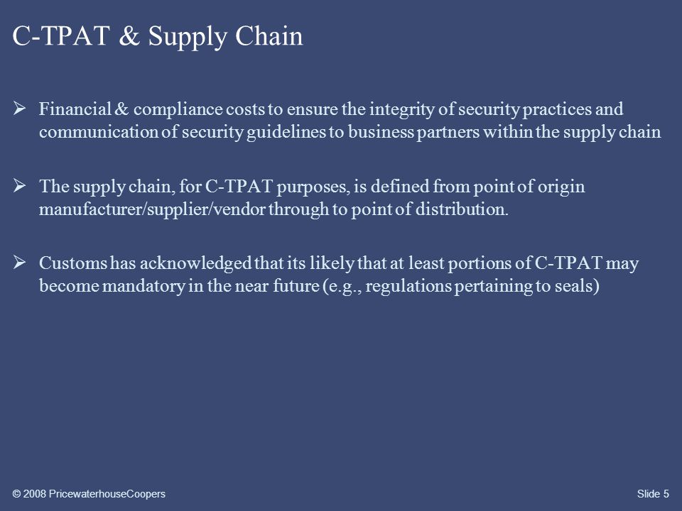 © 2008 PricewaterhouseCoopersSlide 5 C-TPAT & Supply Chain  Financial & compliance costs to ensure the integrity of security practices and communication of security guidelines to business partners within the supply chain  The supply chain, for C-TPAT purposes, is defined from point of origin manufacturer/supplier/vendor through to point of distribution.