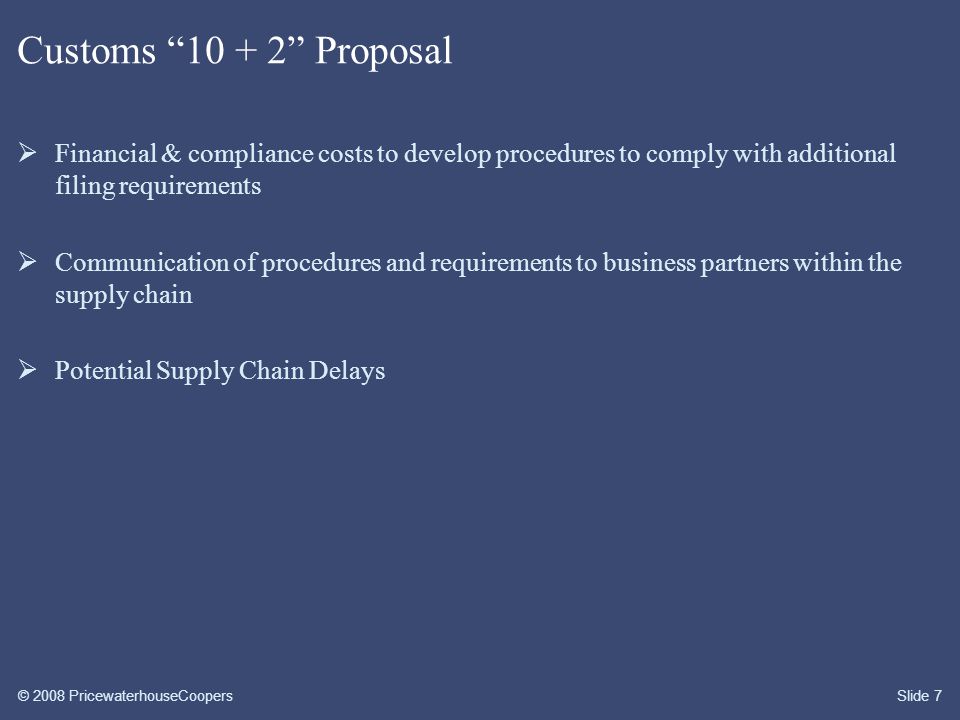 © 2008 PricewaterhouseCoopersSlide 7 Customs Proposal  Financial & compliance costs to develop procedures to comply with additional filing requirements  Communication of procedures and requirements to business partners within the supply chain  Potential Supply Chain Delays