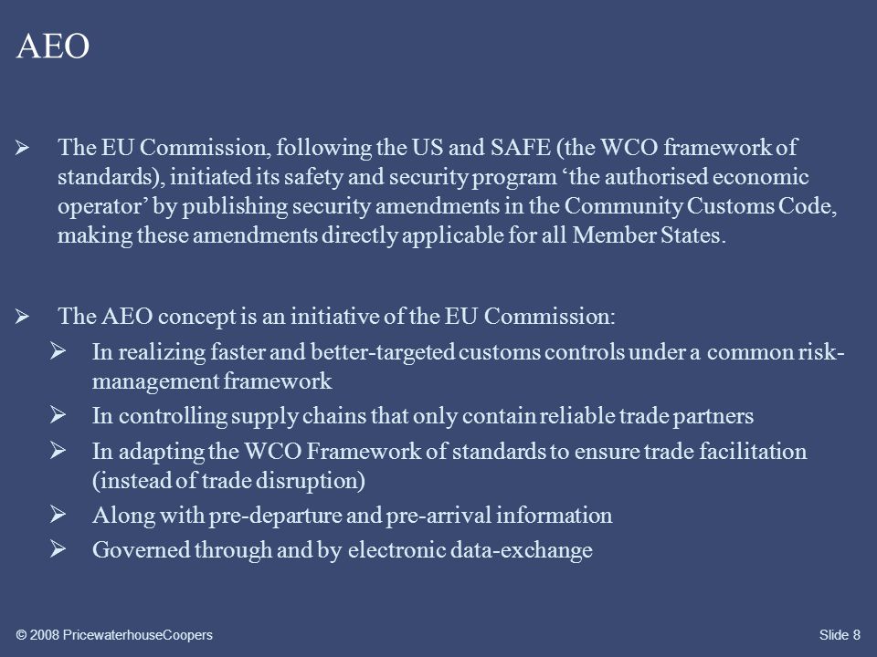 © 2008 PricewaterhouseCoopersSlide 8 AEO  The EU Commission, following the US and SAFE (the WCO framework of standards), initiated its safety and security program ‘the authorised economic operator’ by publishing security amendments in the Community Customs Code, making these amendments directly applicable for all Member States.