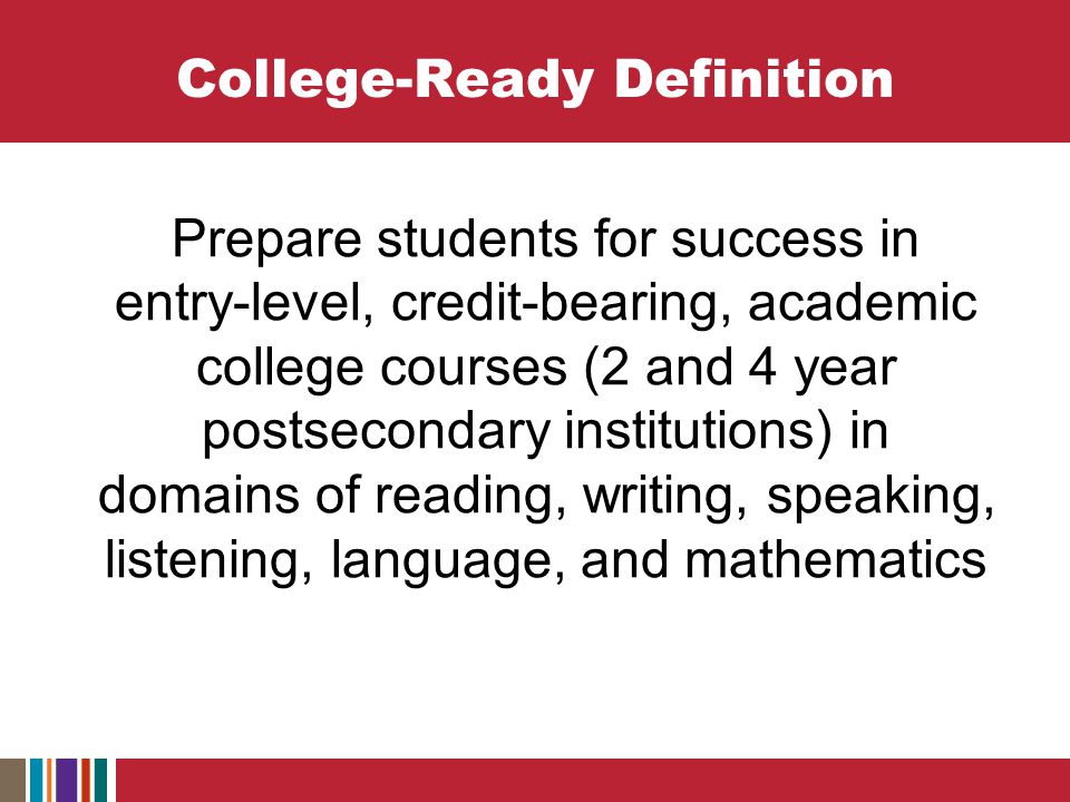 College-Ready Definition Prepare students for success in entry-level, credit-bearing, academic college courses (2 and 4 year postsecondary institutions) in domains of reading, writing, speaking, listening, language, and mathematics