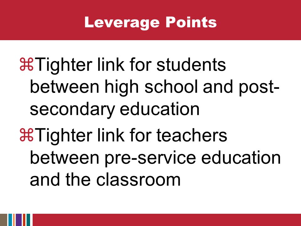 Leverage Points  Tighter link for students between high school and post- secondary education  Tighter link for teachers between pre-service education and the classroom