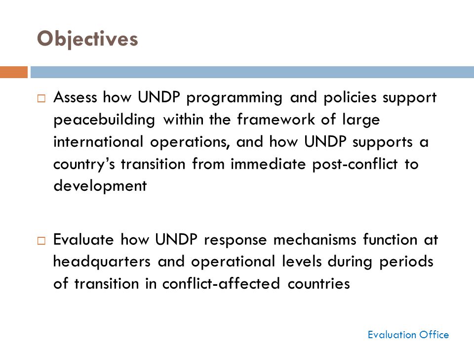 Objectives  Assess how UNDP programming and policies support peacebuilding within the framework of large international operations, and how UNDP supports a country’s transition from immediate post-conflict to development  Evaluate how UNDP response mechanisms function at headquarters and operational levels during periods of transition in conflict-affected countries Evaluation Office