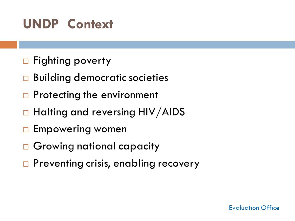 UNDP Context  Fighting poverty  Building democratic societies  Protecting the environment  Halting and reversing HIV/AIDS  Empowering women  Growing national capacity  Preventing crisis, enabling recovery Evaluation Office