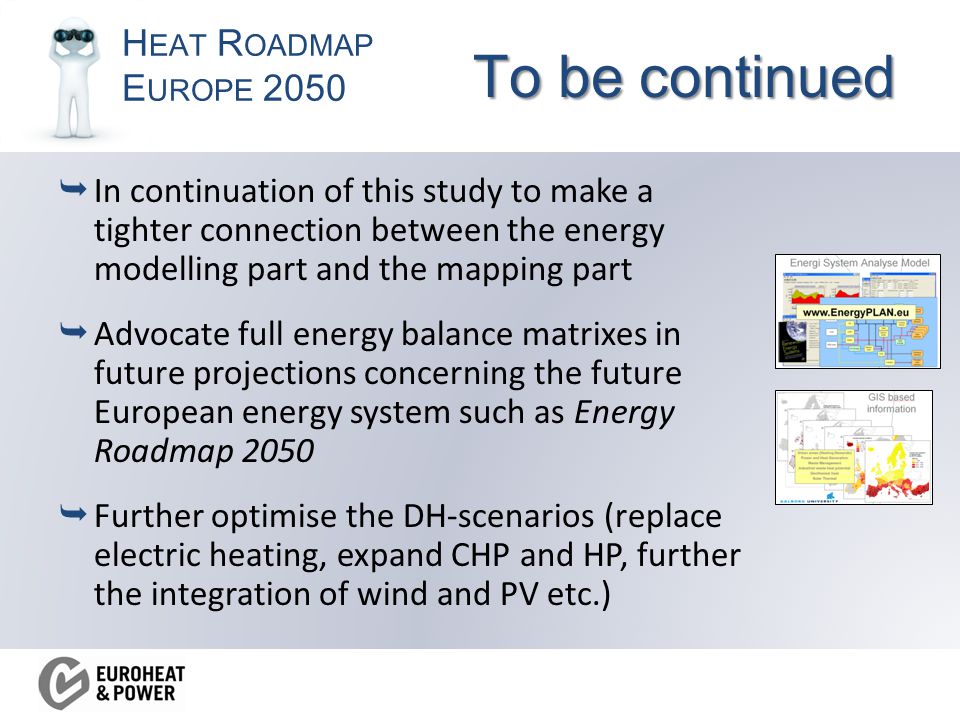 H EAT R OADMAP E UROPE 2050 To be continued  In continuation of this study to make a tighter connection between the energy modelling part and the mapping part  Advocate full energy balance matrixes in future projections concerning the future European energy system such as Energy Roadmap 2050  Further optimise the DH-scenarios (replace electric heating, expand CHP and HP, further the integration of wind and PV etc.)