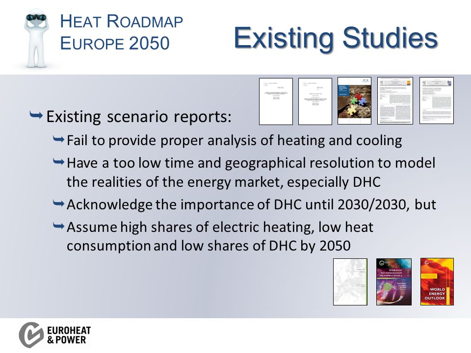H EAT R OADMAP E UROPE 2050 Existing Studies  Existing scenario reports:  Fail to provide proper analysis of heating and cooling  Have a too low time and geographical resolution to model the realities of the energy market, especially DHC  Acknowledge the importance of DHC until 2030/2030, but  Assume high shares of electric heating, low heat consumption and low shares of DHC by 2050