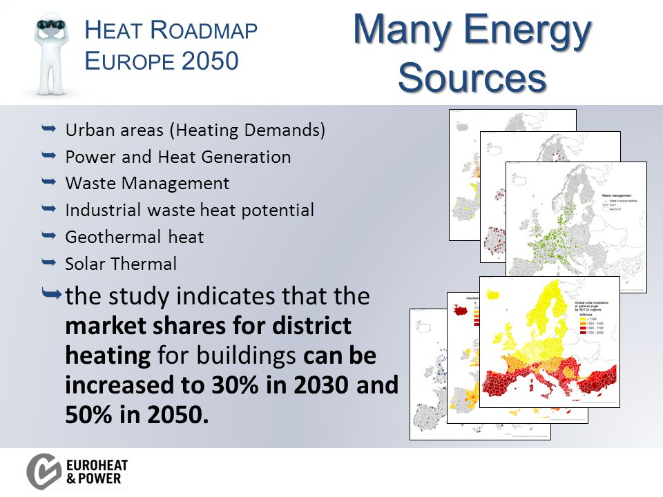 H EAT R OADMAP E UROPE 2050  Urban areas (Heating Demands)  Power and Heat Generation  Waste Management  Industrial waste heat potential  Geothermal heat  Solar Thermal  the study indicates that the market shares for district heating for buildings can be increased to 30% in 2030 and 50% in 2050.