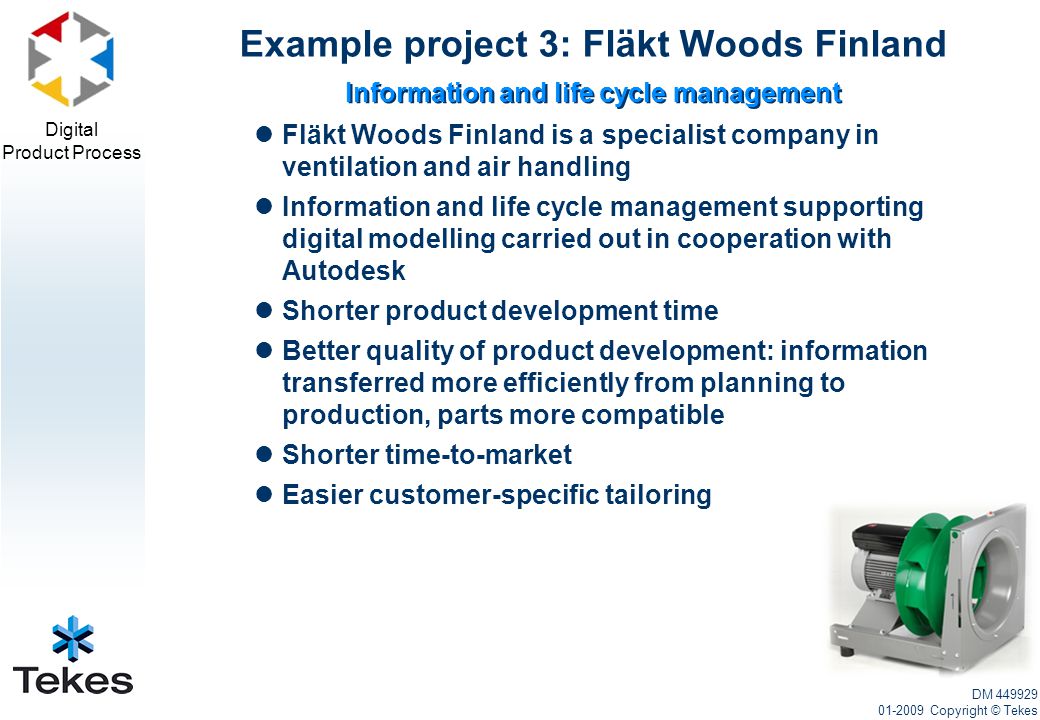 Digital Product Process Fläkt Woods Finland is a specialist company in ventilation and air handling Information and life cycle management supporting digital modelling carried out in cooperation with Autodesk Shorter product development time Better quality of product development: information transferred more efficiently from planning to production, parts more compatible Shorter time-to-market Easier customer-specific tailoring Example project 3: Fläkt Woods Finland DM Copyright © Tekes Information and life cycle management