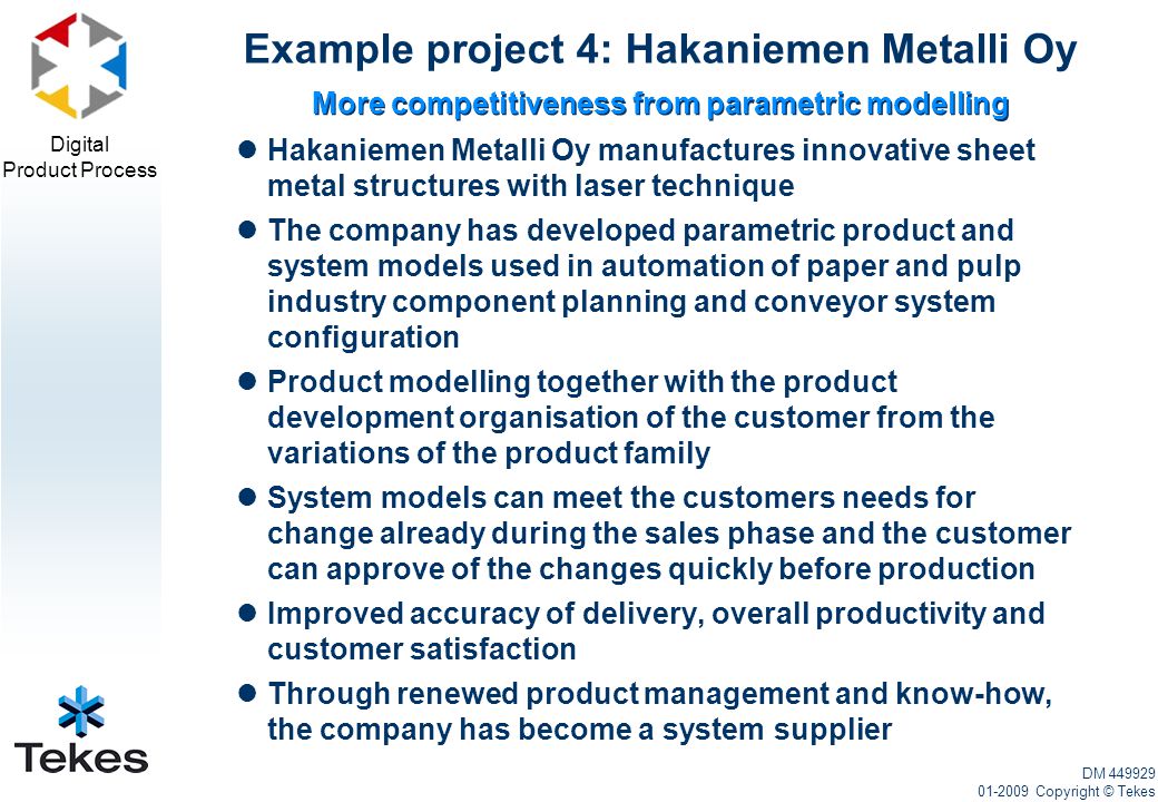 Digital Product Process Hakaniemen Metalli Oy manufactures innovative sheet metal structures with laser technique The company has developed parametric product and system models used in automation of paper and pulp industry component planning and conveyor system configuration Product modelling together with the product development organisation of the customer from the variations of the product family System models can meet the customers needs for change already during the sales phase and the customer can approve of the changes quickly before production Improved accuracy of delivery, overall productivity and customer satisfaction Through renewed product management and know-how, the company has become a system supplier More competitiveness from parametric modelling Example project 4: Hakaniemen Metalli Oy DM Copyright © Tekes