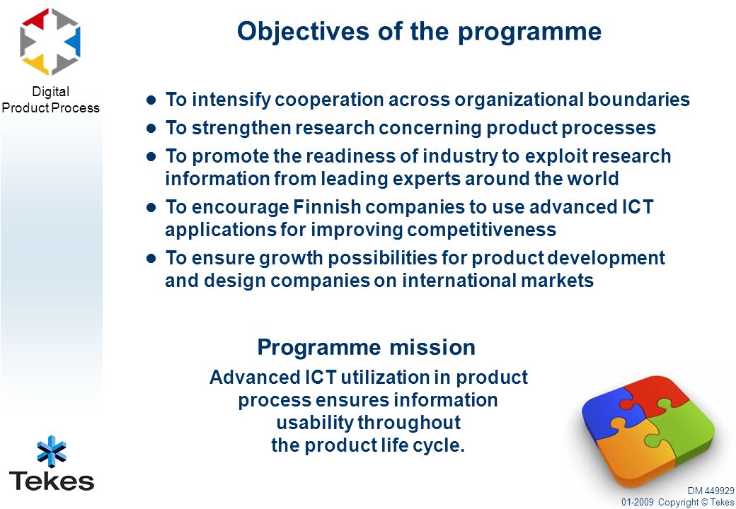 Digital Product Process To intensify cooperation across organizational boundaries To strengthen research concerning product processes To promote the readiness of industry to exploit research information from leading experts around the world To encourage Finnish companies to use advanced ICT applications for improving competitiveness To ensure growth possibilities for product development and design companies on international markets Objectives of the programme DM Copyright © Tekes Programme mission Advanced ICT utilization in product process ensures information usability throughout the product life cycle.