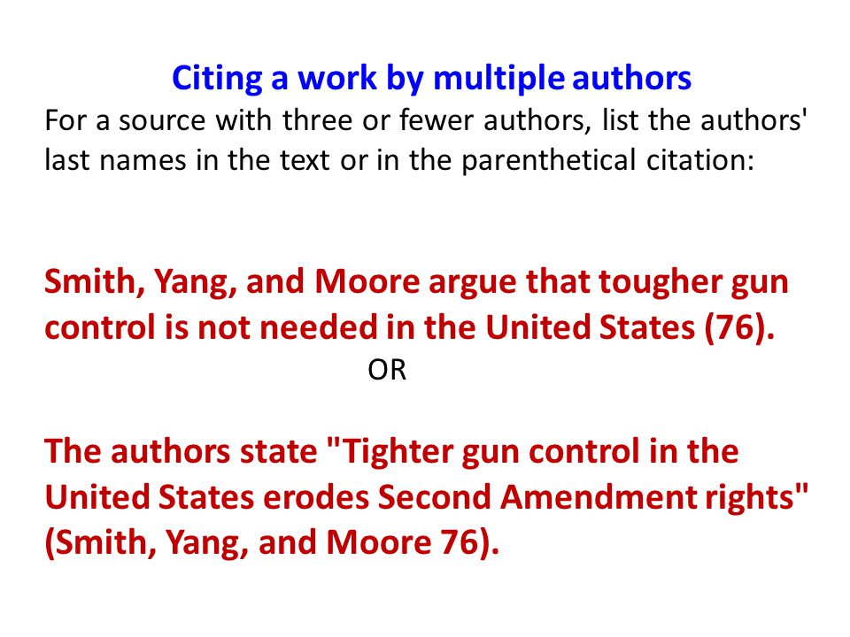 Citing a work by multiple authors For a source with three or fewer authors, list the authors last names in the text or in the parenthetical citation: Smith, Yang, and Moore argue that tougher gun control is not needed in the United States (76).