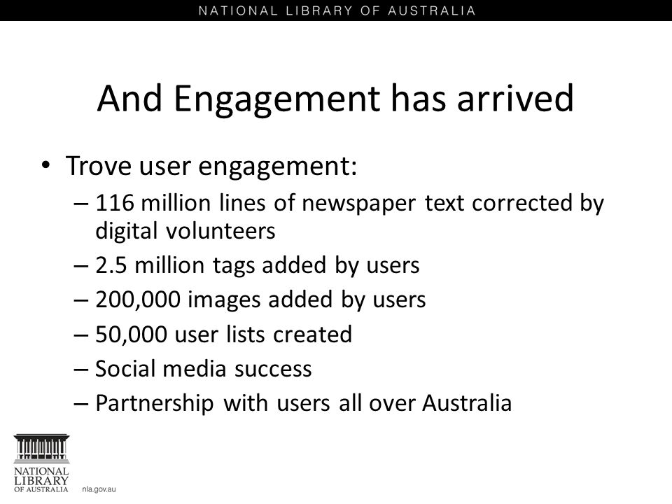 And Engagement has arrived Trove user engagement: – 116 million lines of newspaper text corrected by digital volunteers – 2.5 million tags added by users – 200,000 images added by users – 50,000 user lists created – Social media success – Partnership with users all over Australia