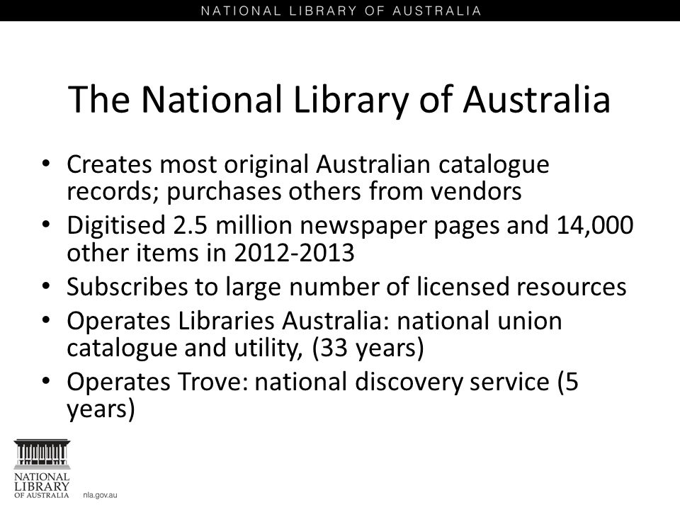 The National Library of Australia Creates most original Australian catalogue records; purchases others from vendors Digitised 2.5 million newspaper pages and 14,000 other items in Subscribes to large number of licensed resources Operates Libraries Australia: national union catalogue and utility, (33 years) Operates Trove: national discovery service (5 years)