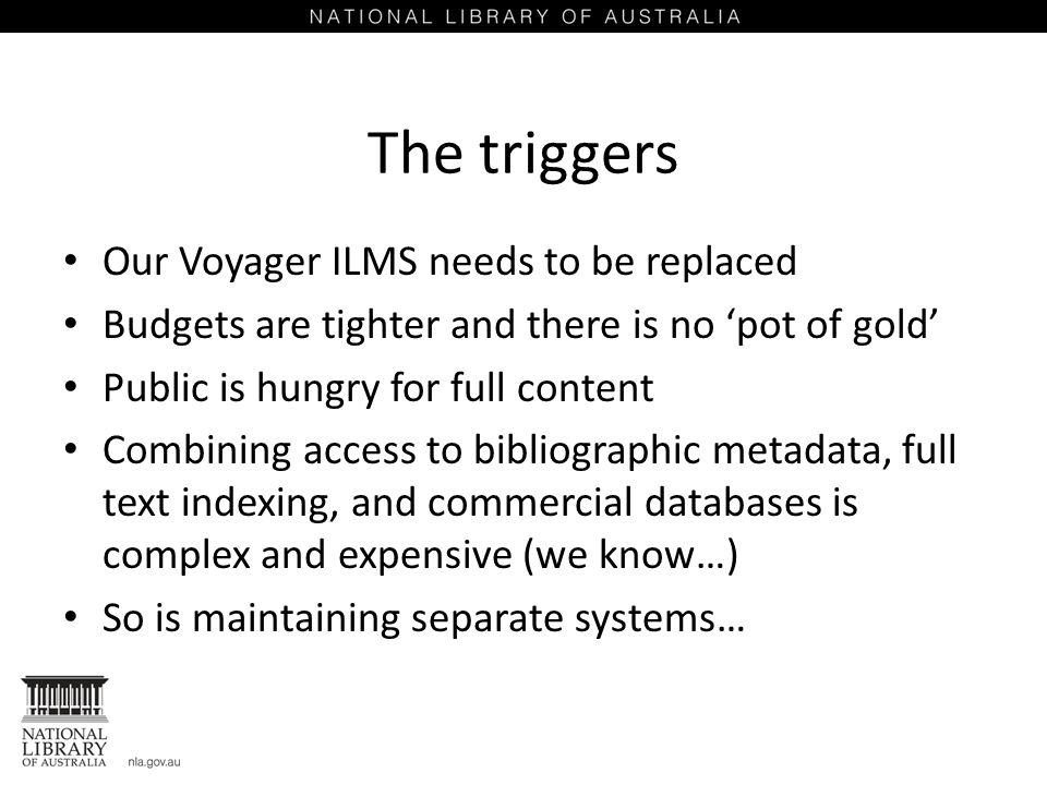 The triggers Our Voyager ILMS needs to be replaced Budgets are tighter and there is no ‘pot of gold’ Public is hungry for full content Combining access to bibliographic metadata, full text indexing, and commercial databases is complex and expensive (we know…) So is maintaining separate systems…