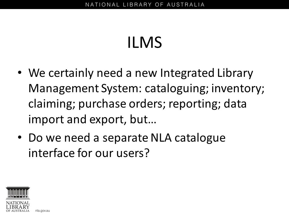 ILMS We certainly need a new Integrated Library Management System: cataloguing; inventory; claiming; purchase orders; reporting; data import and export, but… Do we need a separate NLA catalogue interface for our users