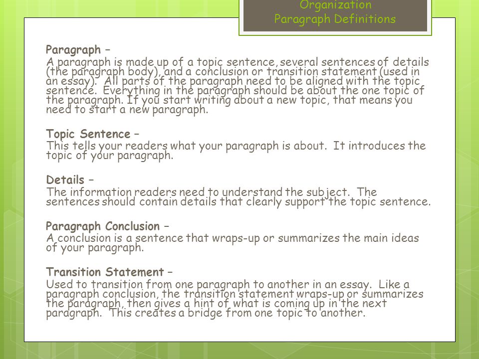 Organization Paragraph Definitions Paragraph – A paragraph is made up of a topic sentence, several sentences of details (the paragraph body), and a conclusion or transition statement (used in an essay).