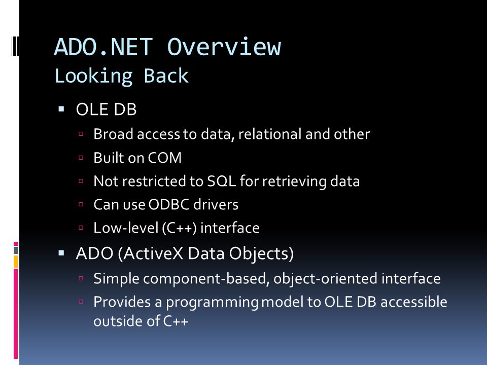 ADO.NET Overview Looking Back  OLE DB  Broad access to data, relational and other  Built on COM  Not restricted to SQL for retrieving data  Can use ODBC drivers  Low-level (C++) interface  ADO (ActiveX Data Objects)  Simple component-based, object-oriented interface  Provides a programming model to OLE DB accessible outside of C++